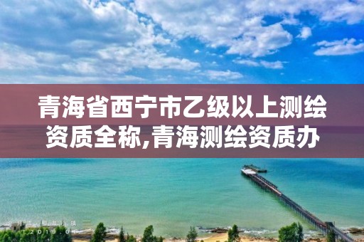 青海省西宁市乙级以上测绘资质全称,青海测绘资质办理