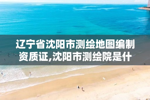 辽宁省沈阳市测绘地图编制资质证,沈阳市测绘院是什么单位