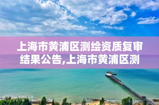 上海市黄浦区测绘资质复审结果公告,上海市黄浦区测绘资质复审结果公告查询