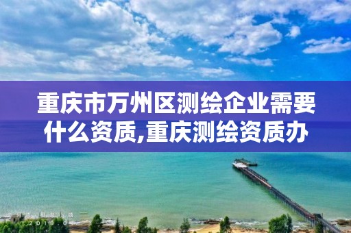 重庆市万州区测绘企业需要什么资质,重庆测绘资质办理。