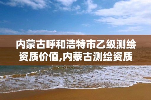 内蒙古呼和浩特市乙级测绘资质价值,内蒙古测绘资质延期公告