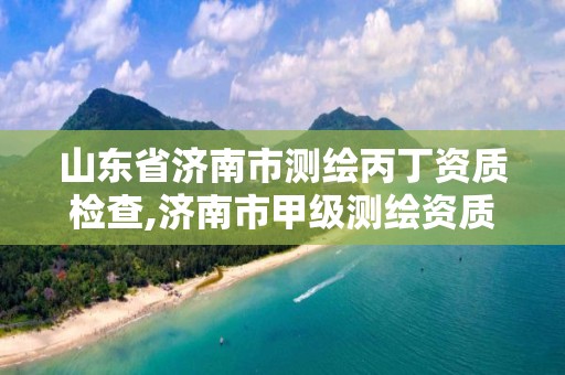 山东省济南市测绘丙丁资质检查,济南市甲级测绘资质单位