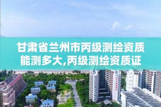 甘肃省兰州市丙级测绘资质能测多大,丙级测绘资质证书