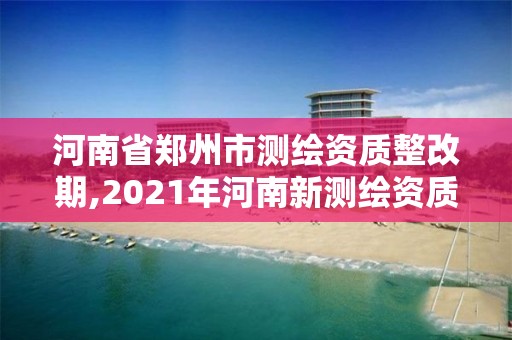 河南省郑州市测绘资质整改期,2021年河南新测绘资质办理