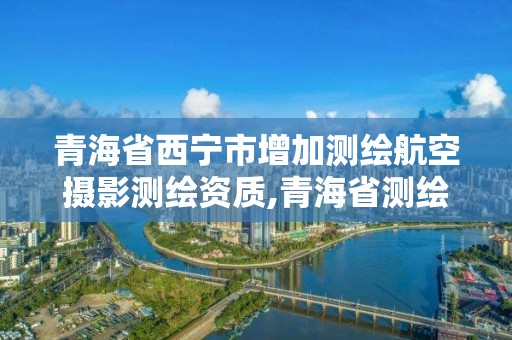 青海省西宁市增加测绘航空摄影测绘资质,青海省测绘资质延期公告