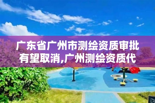 广东省广州市测绘资质审批有望取消,广州测绘资质代办