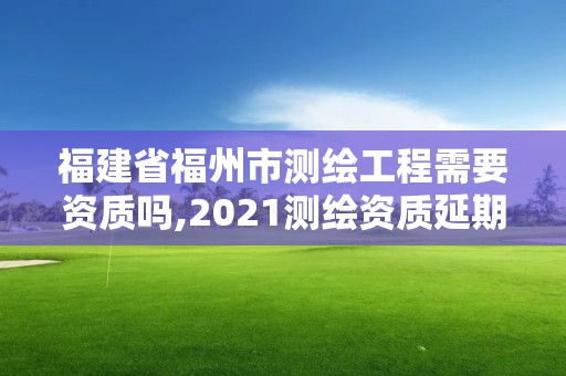 福建省福州市测绘工程需要资质吗,2021测绘资质延期公告福建省