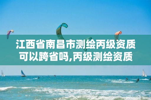 江西省南昌市测绘丙级资质可以跨省吗,丙级测绘资质可以跨省作业吗