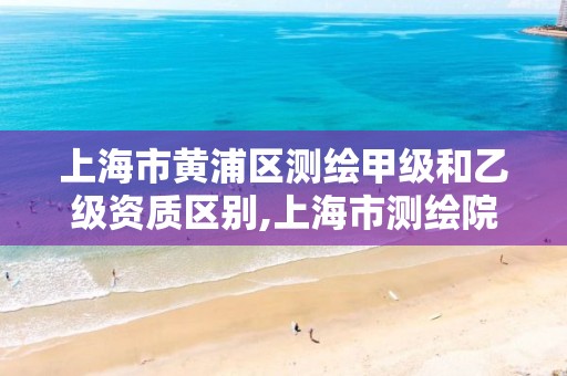 上海市黄浦区测绘甲级和乙级资质区别,上海市测绘院待遇怎么样