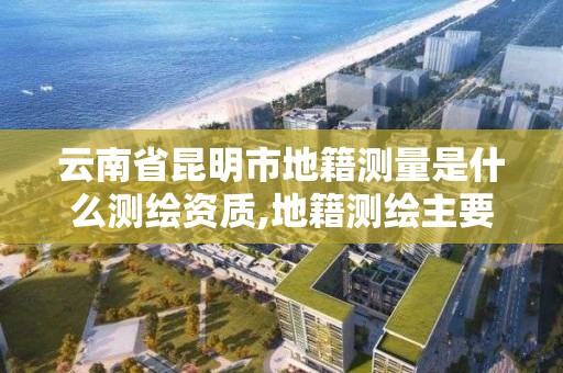 云南省昆明市地籍测量是什么测绘资质,地籍测绘主要是干嘛。