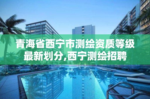 青海省西宁市测绘资质等级最新划分,西宁测绘招聘