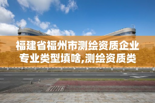 福建省福州市测绘资质企业专业类型填啥,测绘资质类别是什么