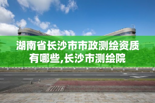 湖南省长沙市市政测绘资质有哪些,长沙市测绘院