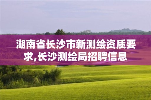 湖南省长沙市新测绘资质要求,长沙测绘局招聘信息