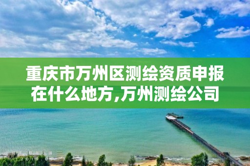 重庆市万州区测绘资质申报在什么地方,万州测绘公司招聘。