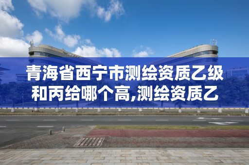 青海省西宁市测绘资质乙级和丙给哪个高,测绘资质乙级人员要求。