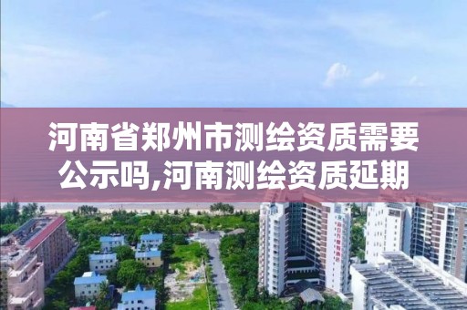 河南省郑州市测绘资质需要公示吗,河南测绘资质延期公告。