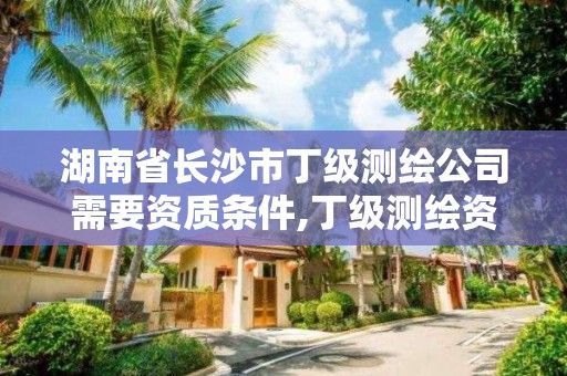 湖南省长沙市丁级测绘公司需要资质条件,丁级测绘资质要求