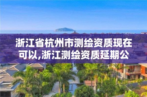 浙江省杭州市测绘资质现在可以,浙江测绘资质延期公告