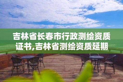 吉林省长春市行政测绘资质证书,吉林省测绘资质延期