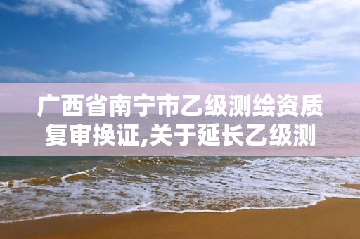 广西省南宁市乙级测绘资质复审换证,关于延长乙级测绘资质证书有效期的公告