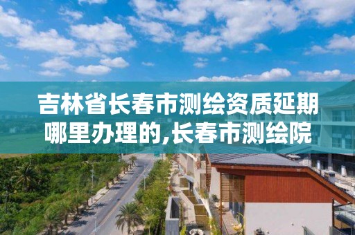 吉林省长春市测绘资质延期哪里办理的,长春市测绘院工资待遇