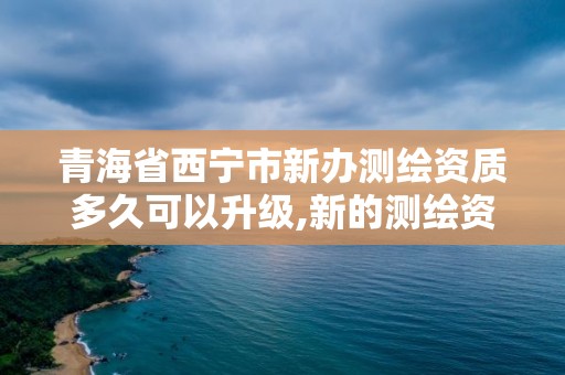 青海省西宁市新办测绘资质多久可以升级,新的测绘资质办理制度