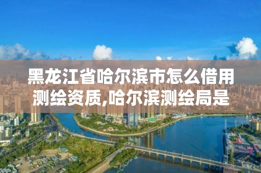 黑龙江省哈尔滨市怎么借用测绘资质,哈尔滨测绘局是干什么的