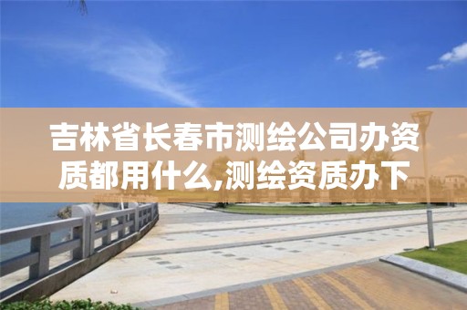 吉林省长春市测绘公司办资质都用什么,测绘资质办下来多少钱