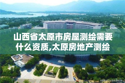 山西省太原市房屋测绘需要什么资质,太原房地产测绘有限公司电话