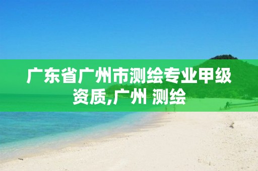 广东省广州市测绘专业甲级资质,广州 测绘