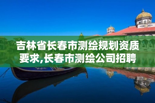 吉林省长春市测绘规划资质要求,长春市测绘公司招聘