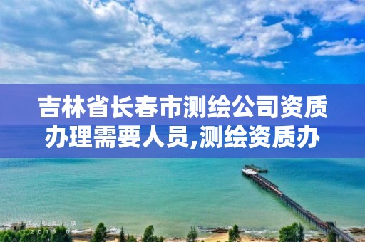 吉林省长春市测绘公司资质办理需要人员,测绘资质办理流程。