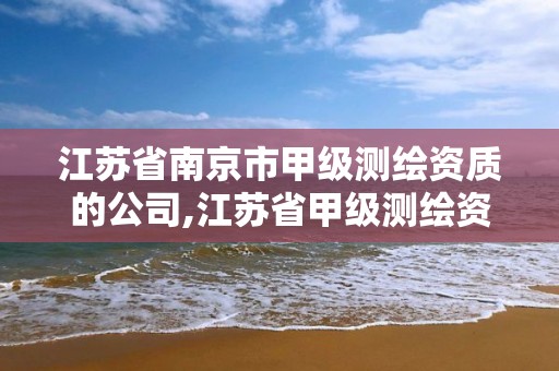 江苏省南京市甲级测绘资质的公司,江苏省甲级测绘资质单位