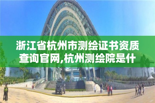 浙江省杭州市测绘证书资质查询官网,杭州测绘院是什么单位