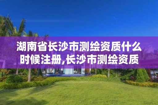 湖南省长沙市测绘资质什么时候注册,长沙市测绘资质单位名单