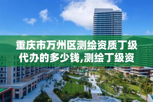 重庆市万州区测绘资质丁级代办的多少钱,测绘丁级资质全套申请文件。