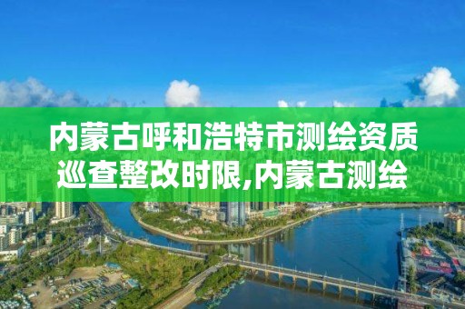 内蒙古呼和浩特市测绘资质巡查整改时限,内蒙古测绘资质代办