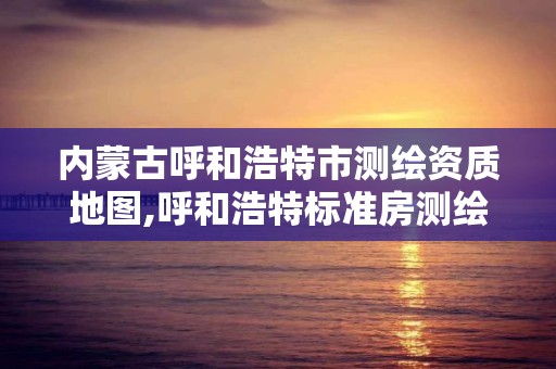 内蒙古呼和浩特市测绘资质地图,呼和浩特标准房测绘公司电话