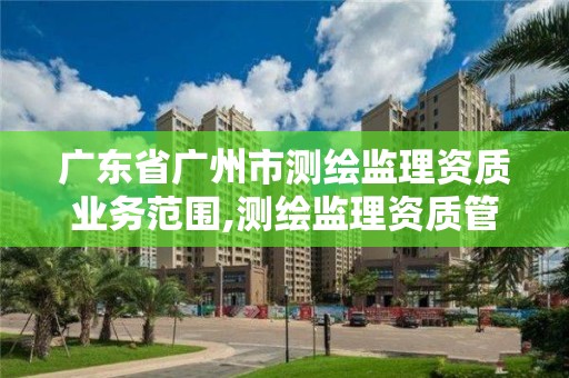 广东省广州市测绘监理资质业务范围,测绘监理资质管理办法。