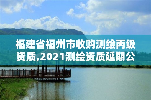 福建省福州市收购测绘丙级资质,2021测绘资质延期公告福建省。