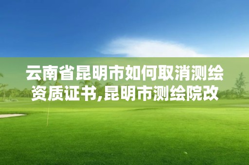 云南省昆明市如何取消测绘资质证书,昆明市测绘院改革。