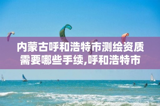 内蒙古呼和浩特市测绘资质需要哪些手续,呼和浩特市测绘局地址