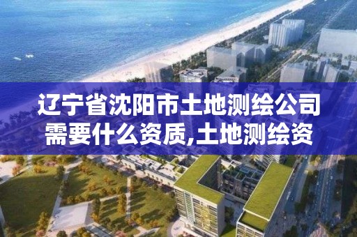 辽宁省沈阳市土地测绘公司需要什么资质,土地测绘资质怎么办理。