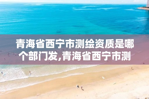 青海省西宁市测绘资质是哪个部门发,青海省西宁市测绘资质是哪个部门发的