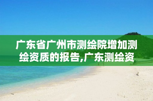 广东省广州市测绘院增加测绘资质的报告,广东测绘资质标准