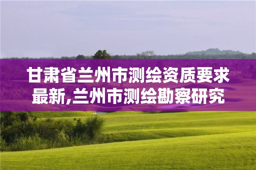 甘肃省兰州市测绘资质要求最新,兰州市测绘勘察研究院