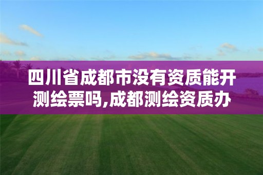 四川省成都市没有资质能开测绘票吗,成都测绘资质办理。