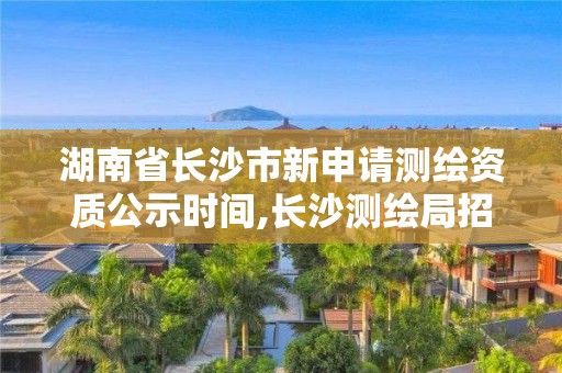 湖南省长沙市新申请测绘资质公示时间,长沙测绘局招聘信息