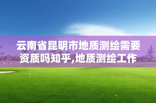 云南省昆明市地质测绘需要资质吗知乎,地质测绘工作好做吗。